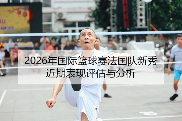 2026年国际篮球赛法国队新秀近期表现评估与分析
