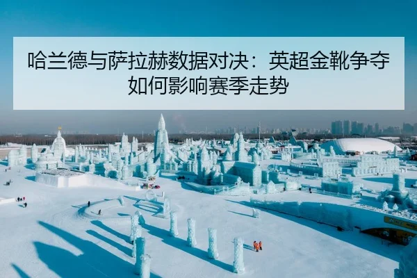 哈兰德与萨拉赫数据对决：英超金靴争夺如何影响赛季走势