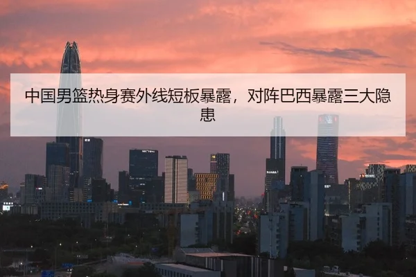 中国男篮热身赛外线短板暴露，对阵巴西暴露三大隐患
